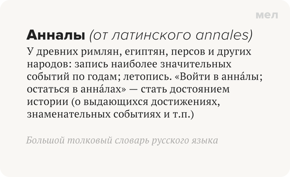 Анналы (от латинского annales) У древних римлян, египтян, персов и других народов: запись наиболее значительных событий по годам; летопись. «Войти в анна́лы; остаться в анна́лах» — стать достоянием истории (о выдающихся достижениях, знаменательных событиях и т. п.) Большой толковый словарь русского языка