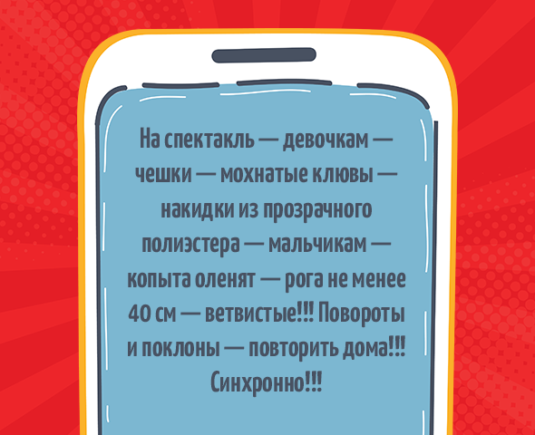 «На спектакль — девочкам — чешки — мохнатые клювы — накидки из прозрачного полиэстера — мальчикам — копыта оленят — рога не менее 40 см — ветвистые!!! Повороты и поклоны — повторить дома!!! Синхронно!!!»