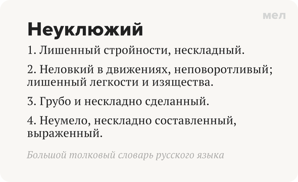 Неуклюжий 1. Лишенный стройности, нескладный. 2. Неловкий в движениях, неповоротливый; лишенный легкости и изящества. 3. Грубо и нескладно сделанный. 4. Неумело, нескладно составленный, выраженный.  Большой толковый словарь русского языка